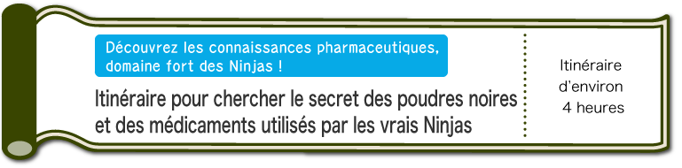 Découvrez les connaissances pharmaceutiques, domaine fort des Ninjas ! | Itinéraire pour chercher le secret des poudres noires et des médicaments utilisés par les vrais Ninjas | D’environ 4 heures