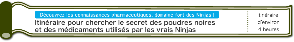 Découvrez les connaissances pharmaceutiques, domaine fort des Ninjas ! | Itinéraire pour chercher le secret des poudres noires et des médicaments utilisés par les vrais Ninjas | D’environ 4 heures